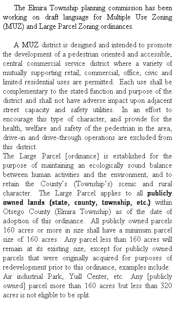 Text Box:      The Elmira Township planning commission has been working on draft language for Multiple Use Zoning (MUZ) and Large Parcel Zoning ordinances.
     A MUZ district is designed and intended to promote the development of a pedestrian oriented and accessible, central commercial service district where a variety of mutually supporting retail, commercial, office, civic and limited residential uses are permitted.  Each use shall be complementary to the stated function and purpose of the district and shall not have adverse impact upon adjacent street capacity and safety utilities.  In an effort to encourage this type of character, and provide for the health, welfare and safety of the pedestrian in the area, drive-in and drive-through operations are excluded from this district.                                                                      The Large Parcel [ordinance] is established for the purpose of maintaining an ecologically sound balance between human activities and the environment, and to retain the Countys (Townships) scenic and rural character.  The Large Parcel applies to all publicly owned lands (state, county, township, etc.) within Otsego County (Elmira Township) as of the date of adoption of this ordinance.  All publicly owned parcels 160 acres or more in size shall have a minimum parcel size of 160 acres.  Any parcel less than 160 acres will remain at its existing size, except for publicly owned parcels that were originally acquired for purposes of redevelopment prior to this ordinance, examples include:  Air industrial Park, Yuill Center, etc.  Any [publicly owned] parcel more than 160 acres but less than 320 acres is not eligible to be split.
