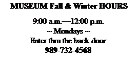 Text Box: &nbsp;MUSEUM Fall & Winter HOURS
&nbsp;
9:00 a.m.�12:00 p.m.
~ Mondays ~ 
Enter thru the back door
989-732-4568

