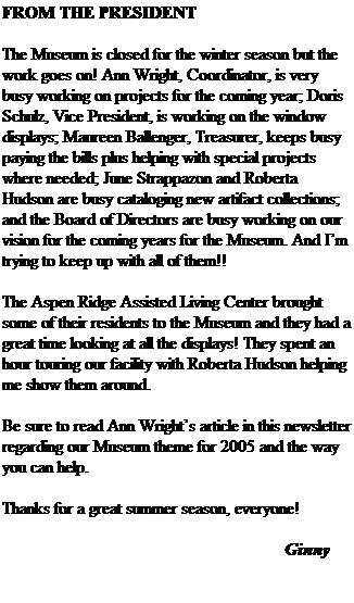 Text Box: FROM THE PRESIDENT
&nbsp;
The Museum is closed for the winter season but the work goes on! Ann Wright, Coordinator, is very busy working on projects for the coming year; Doris Schulz, Vice President, is working on the window displays; Maureen Ballenger, Treasurer, keeps busy paying the bills plus helping with special projects where needed; June Strappazon and Roberta Hudson are busy cataloging new artifact collections; and the Board of Directors are busy working on our vision for the coming years for the Museum. And I�m trying to keep up with all of them!!
&nbsp;
The Aspen Ridge Assisted Living Center brought some of their residents to the Museum and they had a great time looking at all the displays! They spent an hour touring our facility with Roberta Hudson helping me show them around.
&nbsp;
Be sure to read Ann Wright�s article in this newsletter regarding our Museum theme for 2005 and the way you can help.
&nbsp;
Thanks for a great summer season, everyone!
&nbsp;&nbsp;&nbsp;&nbsp;&nbsp;&nbsp;&nbsp;&nbsp;&nbsp;&nbsp;&nbsp;&nbsp;&nbsp;&nbsp;&nbsp;&nbsp;&nbsp;&nbsp;&nbsp;&nbsp;&nbsp;&nbsp;&nbsp;&nbsp;&nbsp;&nbsp;&nbsp;&nbsp;&nbsp;&nbsp;&nbsp;&nbsp;&nbsp;&nbsp;&nbsp;&nbsp;&nbsp;&nbsp;&nbsp;&nbsp;&nbsp;&nbsp;&nbsp;&nbsp;&nbsp;&nbsp;&nbsp;&nbsp;&nbsp;&nbsp;&nbsp;&nbsp;&nbsp;&nbsp;&nbsp;&nbsp;&nbsp;&nbsp;&nbsp;&nbsp;&nbsp;&nbsp;&nbsp;&nbsp; 
&nbsp;&nbsp;&nbsp;&nbsp;&nbsp;&nbsp;&nbsp;&nbsp;&nbsp;&nbsp;&nbsp;&nbsp;&nbsp;&nbsp;&nbsp;&nbsp;&nbsp;&nbsp;&nbsp;&nbsp;&nbsp;&nbsp;&nbsp;&nbsp;&nbsp;&nbsp;&nbsp;&nbsp;&nbsp;&nbsp;&nbsp;&nbsp;&nbsp;&nbsp;&nbsp;&nbsp;&nbsp;&nbsp;&nbsp;&nbsp;&nbsp;&nbsp;&nbsp;&nbsp;&nbsp;&nbsp;&nbsp;&nbsp;&nbsp;&nbsp;&nbsp;&nbsp;&nbsp;&nbsp;&nbsp;&nbsp;&nbsp;&nbsp;&nbsp;&nbsp;&nbsp;&nbsp;&nbsp;&nbsp; Ginny
