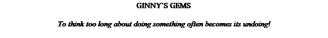 Text Box: GINNY�S GEMS
&nbsp;
To think too long about doing something often becomes its undoing!
