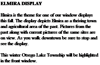 Text Box: ELMIRA DISPLAY
&nbsp;
Elmira is the theme for one of our window displays this fall. The display depicts Elmira as a thriving town and agricultural area of the past. Pictures from the past along with current pictures of the same sites are on view. As you walk downtown be sure to stop and see the display.
&nbsp;
This winter Otsego Lake Township will be highlighted in the front window.
