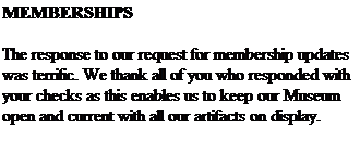 Text Box: MEMBERSHIPS
&nbsp;
The response to our request for membership updates was terrific. We thank all of you who responded with your checks as this enables us to keep our Museum open and current with all our artifacts on display.
