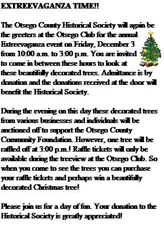 Text Box: EXTREEVAGANZA TIME!!
&nbsp;
The Otsego County Historical Society will again be the greeters at the Otsego Club for the annual Extreevaganza event on Friday, December 3 from 10:00 a.m. to 3:00 p.m. You are invited to come in between these hours to look at these beautifully decorated trees. Admittance is by donation and the donations received at the door will benefit the Historical Society.
&nbsp;
During the evening on this day these decorated trees from various businesses and individuals will be auctioned off to support the Otsego County Community Foundation. However, one tree will be raffled off at 3:00 p.m.! Raffle tickets will only be available during the treeview at the Otsego Club. So when you come to see the trees you can purchase your raffle tickets and perhaps win a beautifully decorated Christmas tree! 
&nbsp;
Please join us for a day of fun. Your donation to the Historical Society is greatly appreciated!
