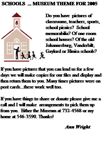 Text Box: &nbsp;SCHOOLS&nbsp; ... MUSEUM THEME FOR 2005
&nbsp;
Do you have&nbsp; pictures of classrooms, teachers, sports, school picnics?&nbsp; School memorabilia? Of one room school houses? Of the old Johannesburg, Vanderbilt, Gaylord or Elmira schools?
&nbsp;
&nbsp;
If you have pictures that you can lend us for a few days we will make copies for our files and display and then return them to you. Many times pictures were on post cards...these work well too.
&nbsp;
If you have things to share or donate please give me a call and I will make&nbsp; arrangements to pick them up from you.&nbsp; Either the Museum at 732-4568 or my home at 546-3590. Thanks!&nbsp;&nbsp; 
&nbsp;
&nbsp; &nbsp;&nbsp;&nbsp;&nbsp;&nbsp;&nbsp;&nbsp;&nbsp;&nbsp;&nbsp;&nbsp;&nbsp;&nbsp;&nbsp;&nbsp;&nbsp;&nbsp;&nbsp;&nbsp;&nbsp;&nbsp;&nbsp;&nbsp;&nbsp;&nbsp;&nbsp;&nbsp;&nbsp;&nbsp;&nbsp;&nbsp;&nbsp;&nbsp;&nbsp;&nbsp;&nbsp;&nbsp;&nbsp;&nbsp;&nbsp;&nbsp;&nbsp;&nbsp;&nbsp;&nbsp;&nbsp;&nbsp;&nbsp;&nbsp; Ann Wright
