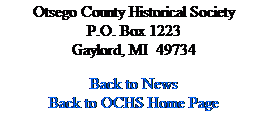 Text Box: Otsego County Historical Society
P.O. Box 1223
Gaylord, MI&nbsp; 49734
&nbsp;
Back to News
Back to OCHS Home Page
