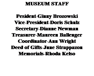 Text Box: MUSEUM STAFF
&nbsp;
Pesident-Ginny Brozowski
Vice-President-Doris Schulz
Secretary-Dianne Newman
Treasurer-Maureen Ballenger
Coordinator-Ann Wright
Deed of Gifts-June Strappazon
Memorials-Rhoda Kelso
